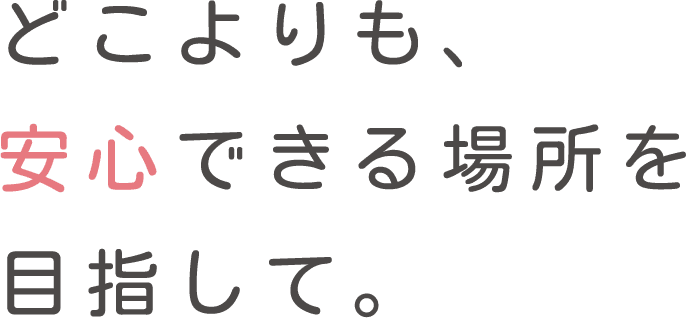 どこよりも、安心できる場所を目指して。